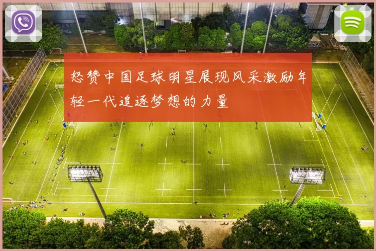 怒赞中国足球明星展现风采激励年轻一代追逐梦想的力量