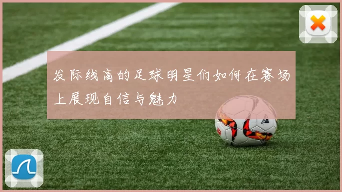 发际线高的足球明星们如何在赛场上展现自信与魅力
