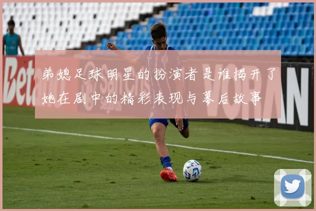 弟媳足球明星的扮演者是谁揭开了她在剧中的精彩表现与幕后故事