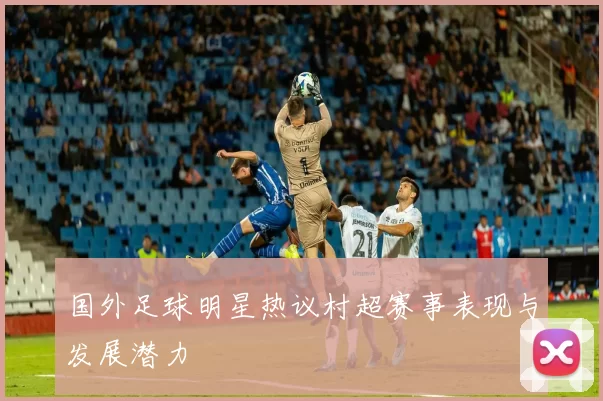 国外足球明星热议村超赛事表现与发展潜力
